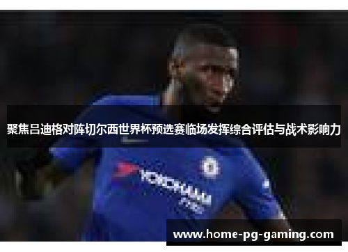 聚焦吕迪格对阵切尔西世界杯预选赛临场发挥综合评估与战术影响力